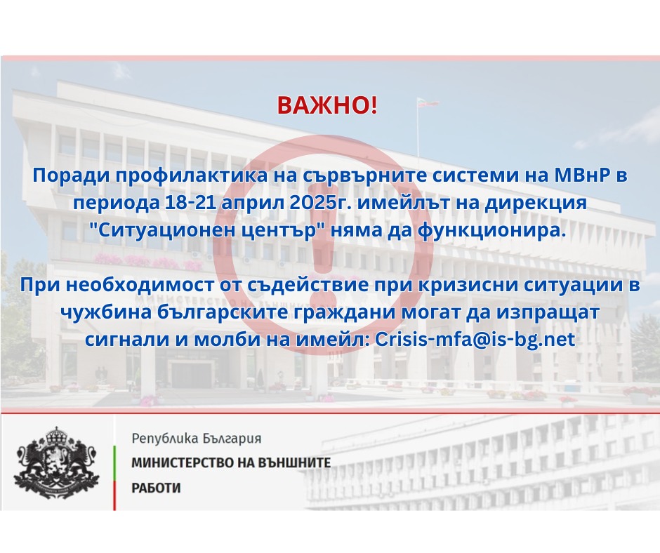 Важно! Поради профилактика на сървърните системи на МВнР в периода 18-21 април 2025 г. имейлът на дирекция Ситуационен център няма да функционира. При необходимост от съдействие при кризисни ситуации в чужбина българските граждани могат да изпращат сигнали и молби на имейл crisis-mfa@is-bg.net